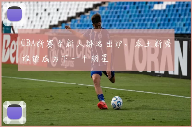 CBA新赛季新人排名出炉,本土新秀谁能成为下一个明星